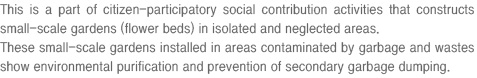 This is a part of citizen-participatory social contribution activities that constructs small-scale gardens (flower beds) in isolated and neglected areas. These small-scale gardens installed in areas contaminated by garbage and wastes show environmental purification and prevention of secondary garbage dumping