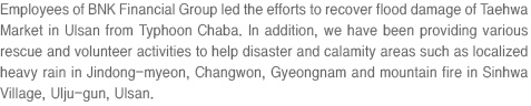 Employees of BNK Financial Group led the efforts to recover flood damage of Taehwa Market in Ulsan from Typhoon Chaba. In addition, we have been providing various rescue and volunteer activities to help disaster and calamity areas such as localized heavy rain in Jindong-myeon, Changwon, Gyeongnam and mountain fire in Sinhwa Village, Ulju-gun, Ulsan.