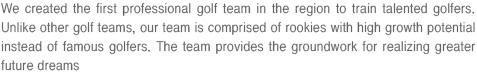 We created the first professional golf team in the region to train talented golfers. Unlike other golf teams, our team is comprised of rookies with high growth potential instead of famous golfers. The team provides the groundwork for realizing greater future dreams