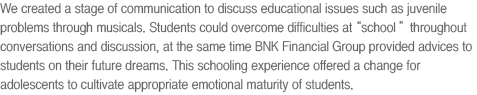 We created a stage of communication to discuss educational issues such as juvenile problems through musicals. Students can overcome difficulties at school by sharing conversations and discussions, provided with advices on future dreams. This schooling experience offers a chance for adolescents to cultivate appropriate emotional maturity.