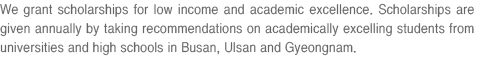 We grant scholarships for low income and academic excellence. Scholarships are given annually by taking recommendations on academically excelling students from universities and high schools in Busan, Ulsan and Gyeongnam.