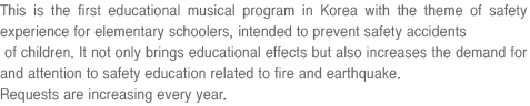 This is the first educational musical program in Korea with the theme of safety experience for elementary schoolers, intended to prevent safety accidents of children. It not only brings educational effects but also increases the demand for and attention to safety education related to fire and earthquake. Requests are increasing every year.