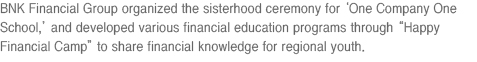 BNK Financial Group organized the sisterhood ceremony for ‘One Company One School,’ and developed various financial education programs through “Happy Financial Camp” to share financial knowledge for regional youth. 