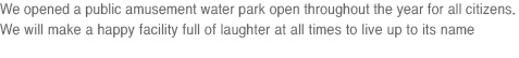 We opened a public amusement water park open throughout the year for all citizens. We will make a happy facility full of laughter at all times to live up to its name