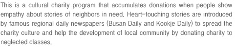 This is a cultural charity program that accumulates donations when people show empathy about stories of neighbors in need. Heart-touching stories are introduced by famous regional daily newspapers (Busan Daily and Kookje Daily) to spread the charity culture and help the development of local community by donating charity to neglected classes.