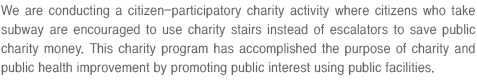 We are conducting a citizen-participatory charity activity where citizens who take subway are encouraged to use charity stairs instead of escalators to save public charity money.
                                This charity program has accomplished the purpose of charity and public health improvement by promoting public interest using public facilities.
                                