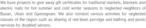 We have projects to give away gift certificates for traditional markets, blankets and electric mats for hot summer and cold winter seasons to neglected neighbors of Busan, Ulsan and Gyeongnam. We also conduct various activities for neglected classes of the region such as sharing of red bean porridge and bathing and picnic services for disabled seniors.