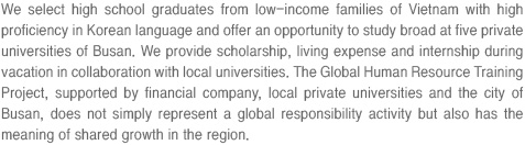 We select high school graduates from low-income families of Vietnam with high proficiency in Korean language and offer an opportunity to study broad at five private universities of Busan. We provide scholarship, living expense and internship during vacation in collaboration with local universities. The Global Human Resource Training Project, supported by financial company, local private universities and the city of Busan, does not simply represent a global responsibility activity but also has the meaning of shared growth in the region.