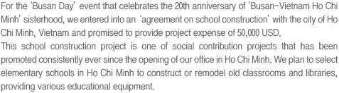 For the ‘Busan Day’ event that celebrates the 20th anniversary of ‘Busan-Vietnam Ho Chi Minh’ sisterhood, we entered into an ‘agreement on school construction’ with the city of Ho Chi Minh, Vietnam and promised to provide project expense of 50,000 USD.
                                This school construction project is one of social contribution projects that has been promoted consistently ever since the opening of our office in Ho Chi Minh. We plan to select elementary schools in Ho Chi Minh to construct or remodel old classrooms and libraries, providing various educational equipment. 