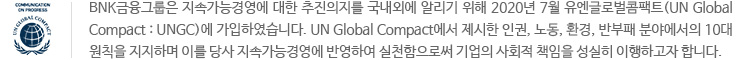 UN GLOBAL COMPACT COMMUNICATION ON PROGRESS 마크. BNK금융그룹은 지속가능경영에 대한 추진의지를 국내외에 알리기 위해 2020년 7월 유엔글로벌콤팩트(UN Global Compact : UNGC)에 가입하였습니다. UN Global Compact에서 제시한 인권, 노동, 환경, 반부패 분야에서의 10대 원칙을 지지하며 이를 당사 지속가능경영에 반영하여 실천함으로써 기업의 사회적 책임을 성실히 이행하고자 합니다. 