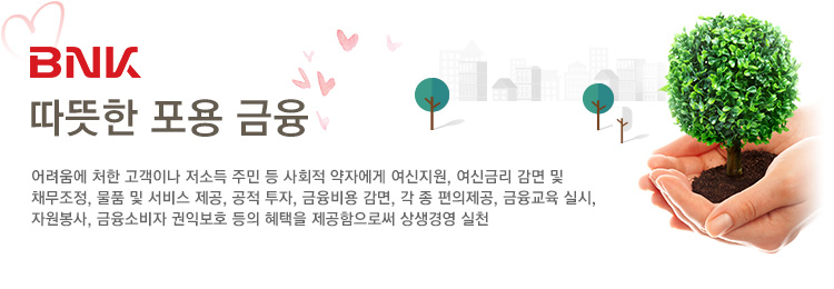 BNK따뜻한 포용 금융 : 어려움에 처한 고객이나 저소득 주민 등 사회적 약자에게 여신지원, 여신금리 감면 및 
                    채무조정, 물품 및 서비스 제공, 공적 투자, 금융비용 감면, 각 종 편의제공, 금융교육 실시, 자원봉사, 금융소비자 권익보호 등의 혜택을 제공함으로써 상생경영 실천