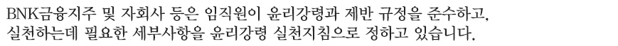 BNK 금융지주 및 자회사 등은 임직원이 윤리강령과 제반 규정을 준수하고, 실천하는데 필요한 세부사항을 윤리강령 실천지침으로 정하고 있습니다.