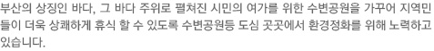 부산의 상징인 바다, 그 바다 주위로 펼쳐진 시민의 여가를 위한 수변공원을 가꾸어 지역민들이 더욱 상쾌하게 휴식 할 수 있도록 수변공원등 도심 곳곳에서 환경정화를 위해 노력하고 있습니다. 