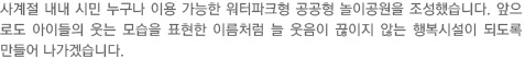 사계절 내내 시민 누구나 이용 가능한 워터파크형 공공형 놀이공원을 조성했습니다. 앞으로도 아이들의 웃는 모습을 표현한 이름처럼 늘 웃음이 끊이지 않는 행복시설이 되도록 만들어 나가겠습니다. 