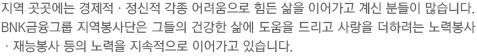 지역 곳곳에는 경제적ㆍ정신적 각종 어려움으로 힘든 삶을 이어가고 계신 분들이 많습니다. BNK금융그룹 지역봉사단은 그들의 건강한 삶에 도움을 드리고 사랑을 더하려는 노력봉사ㆍ재능봉사 등의 노력을 지속적으로 이어가고 있습니다. 